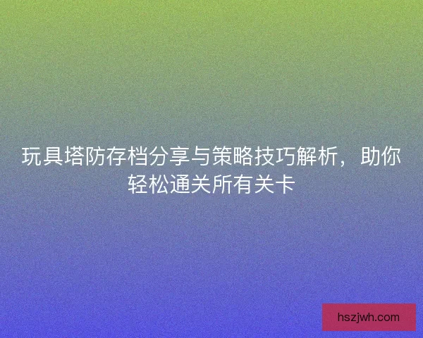 玩具塔防存档分享与策略技巧解析，助你轻松通关所有关卡