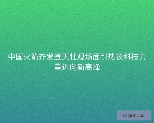 中国火箭齐发登天壮观场面引热议科技力量迈向新高峰