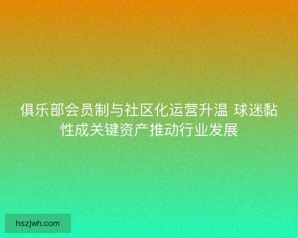 俱乐部会员制与社区化运营升温 球迷黏性成关键资产推动行业发展