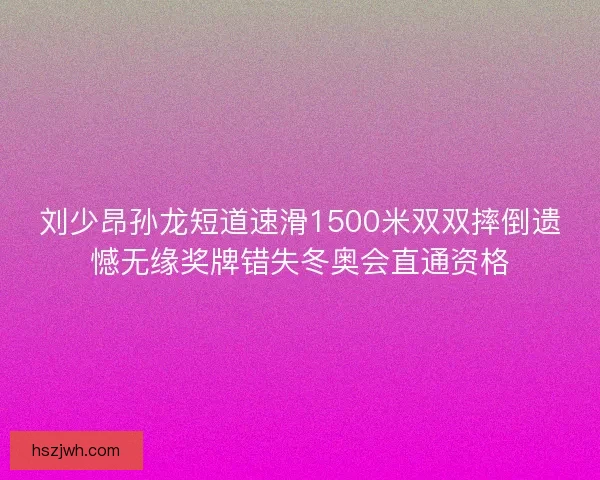 刘少昂孙龙短道速滑1500米双双摔倒遗憾无缘奖牌错失冬奥会直通资格