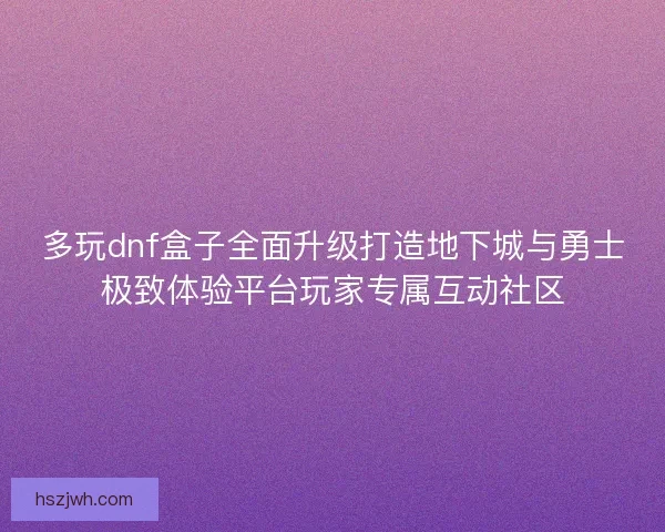 多玩dnf盒子全面升级打造地下城与勇士极致体验平台玩家专属互动社区