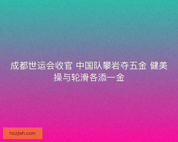 成都世运会收官 中国队攀岩夺五金 健美操与轮滑各添一金